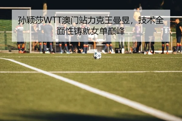 孙颖莎WTT澳门站力克王曼昱，技术全面性铸就女单巅峰