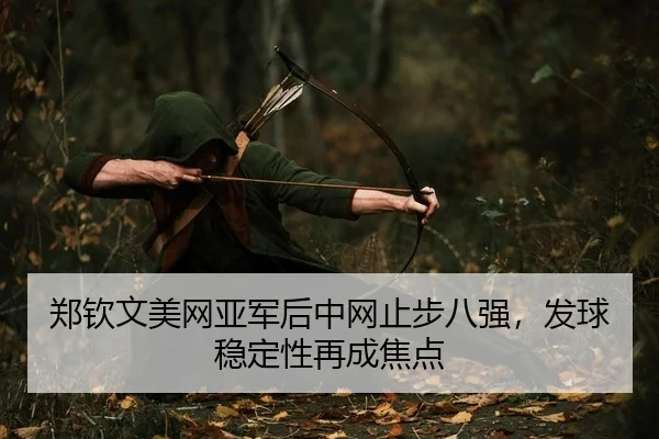 郑钦文美网亚军后中网止步八强，发球稳定性再成焦点
